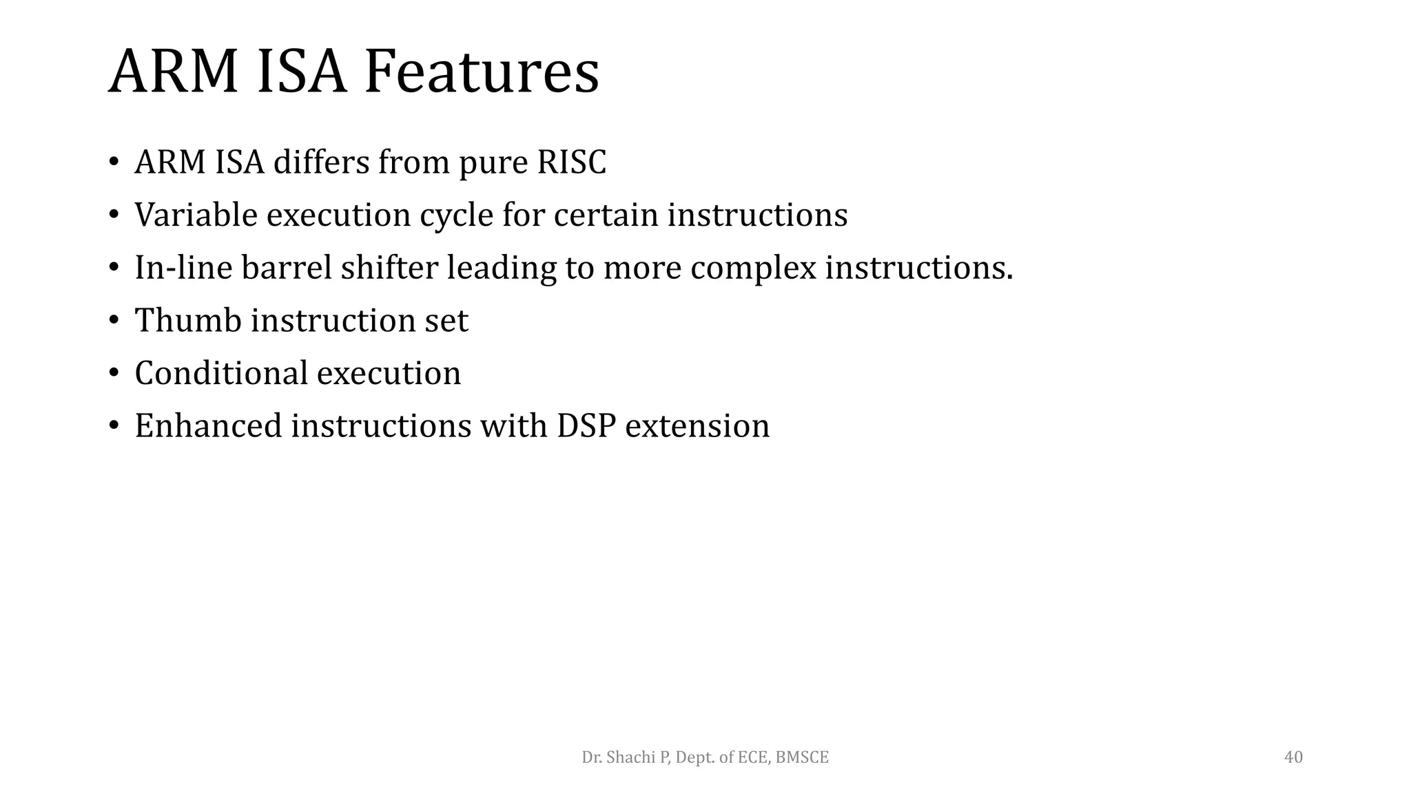 ARM ISA Features
• ARM ISA differs from pure RISC
• Variable execution cycle for certain instructions
• In-line barrel shifter leading to more complex instructions.
• Thumb instruction set
• Conditional execution
• Enhanced instructions with DSP extension
Dr. Shachi P, Dept. of ECE, BMSCE 40
 