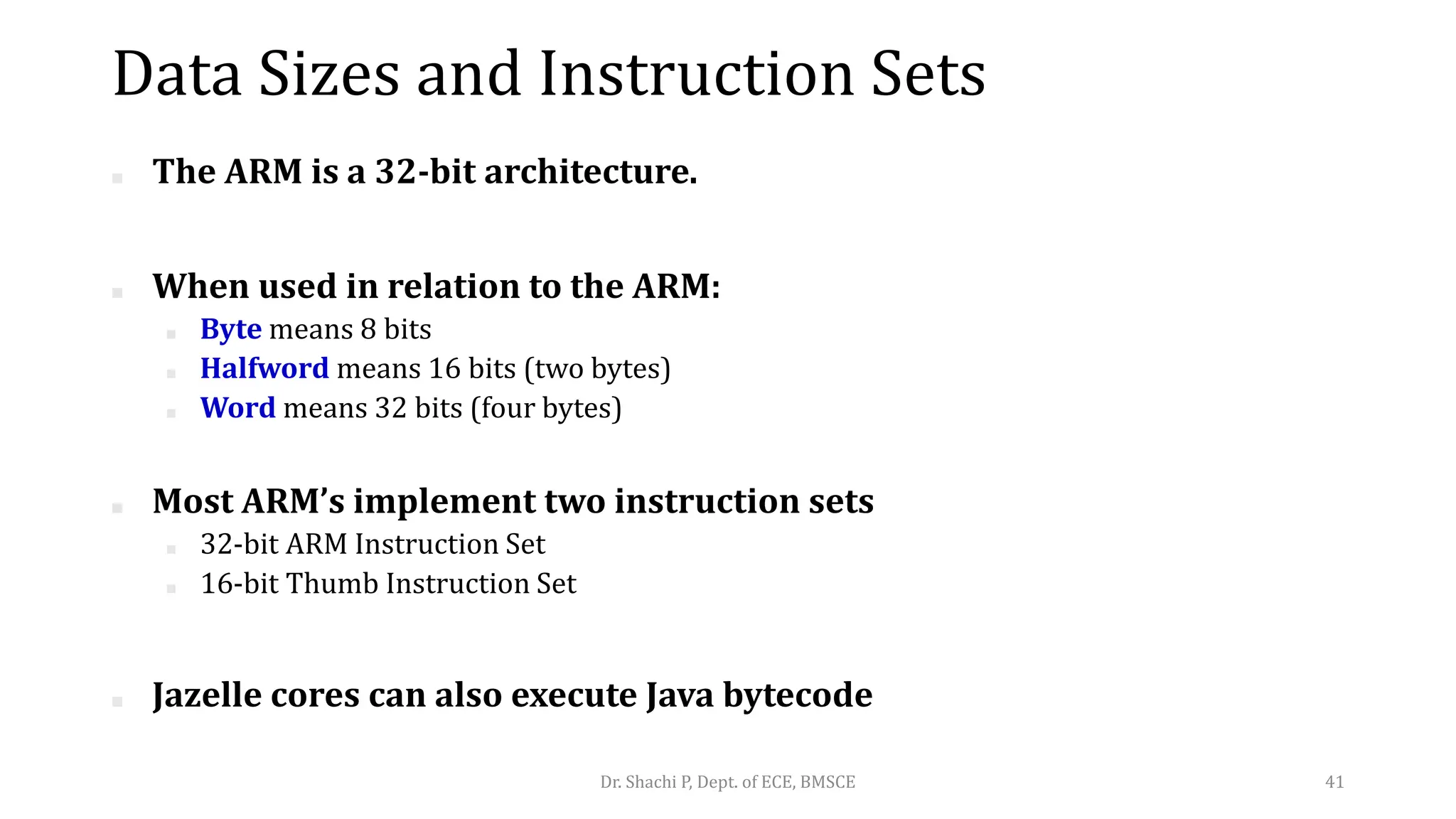 Data Sizes and Instruction Sets
■ The ARM is a 32-bit architecture.
■ When used in relation to the ARM:
■ Byte means 8 bits
■ Halfword means 16 bits (two bytes)
■ Word means 32 bits (four bytes)
■ Most ARM’s implement two instruction sets
■ 32-bit ARM Instruction Set
■ 16-bit Thumb Instruction Set
■ Jazelle cores can also execute Java bytecode
Dr. Shachi P, Dept. of ECE, BMSCE 41
 