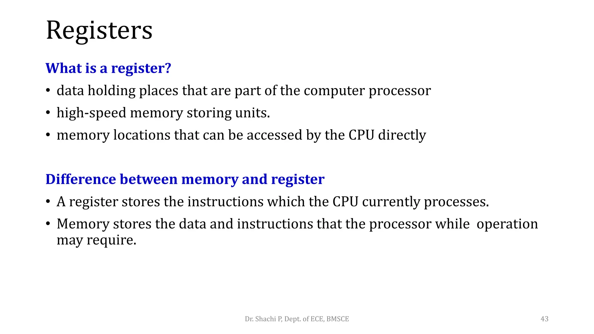 Registers
What is a register?
• data holding places that are part of the computer processor
• high-speed memory storing units.
• memory locations that can be accessed by the CPU directly
Difference between memory and register
• A register stores the instructions which the CPU currently processes.
• Memory stores the data and instructions that the processor while operation
may require.
Dr. Shachi P, Dept. of ECE, BMSCE 43
 