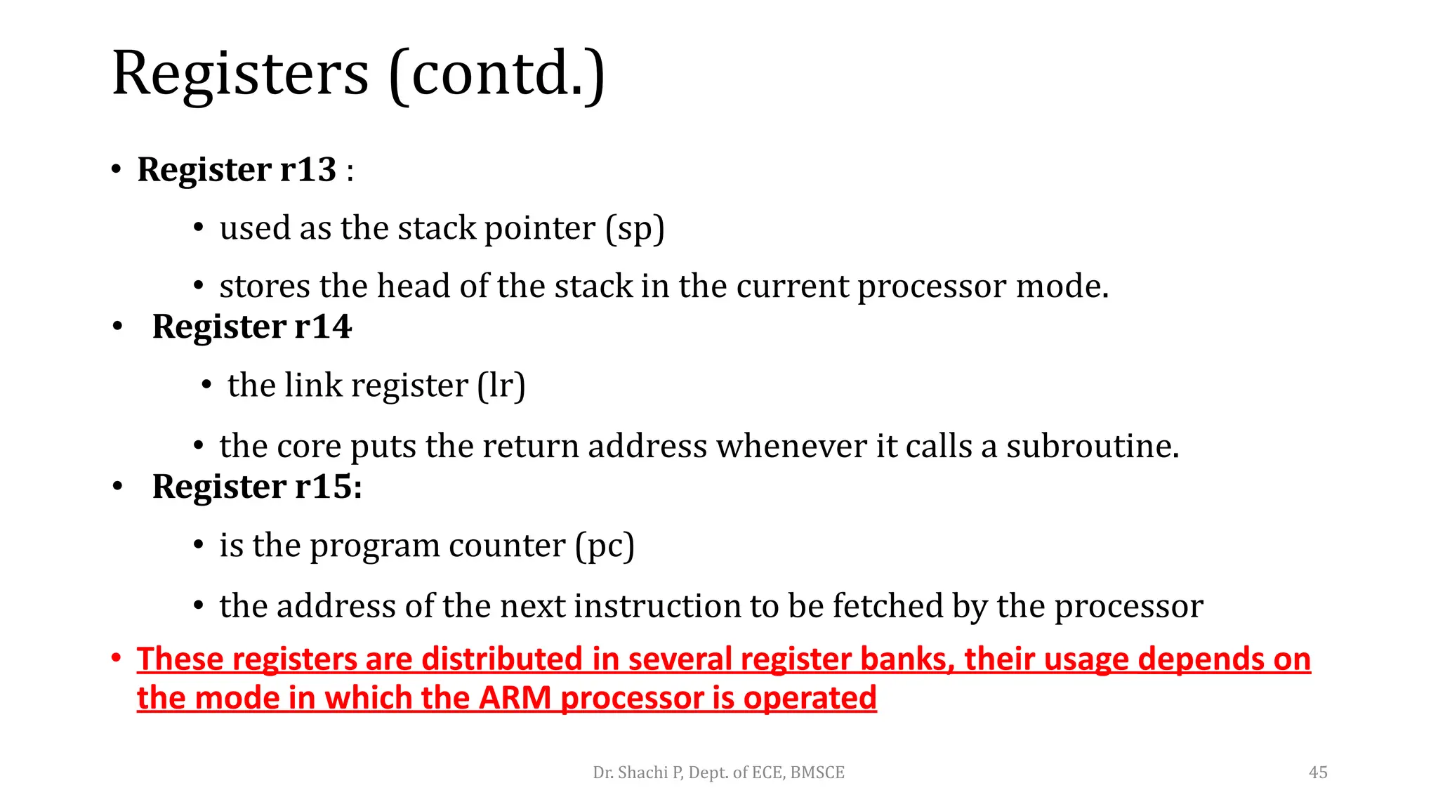Registers (contd.)
• Register r13 :
• used as the stack pointer (sp)
• stores the head of the stack in the current processor mode.
• Register r14
• the link register (lr)
• the core puts the return address whenever it calls a subroutine.
• Register r15:
• is the program counter (pc)
• the address of the next instruction to be fetched by the processor
• These registers are distributed in several register banks, their usage depends on
the mode in which the ARM processor is operated
Dr. Shachi P, Dept. of ECE, BMSCE 45
 