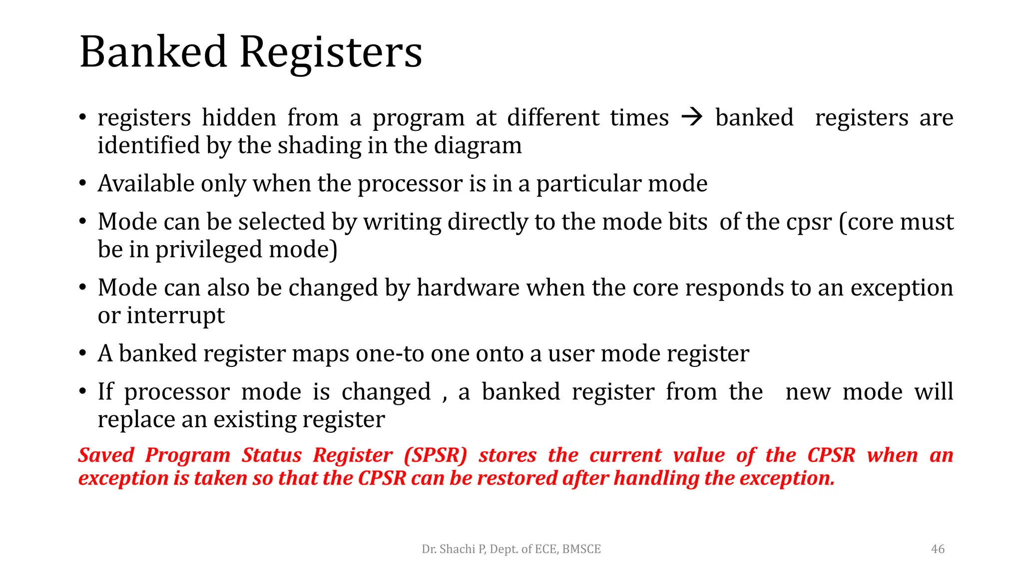 Banked Registers
• registers hidden from a program at different times  banked registers are
identified by the shading in the diagram
• Available only when the processor is in a particular mode
• Mode can be selected by writing directly to the mode bits of the cpsr (core must
be in privileged mode)
• Mode can also be changed by hardware when the core responds to an exception
or interrupt
• A banked register maps one-to one onto a user mode register
• If processor mode is changed , a banked register from the new mode will
replace an existing register
Saved Program Status Register (SPSR) stores the current value of the CPSR when an
exception is taken so that the CPSR can be restored after handling the exception.
Dr. Shachi P, Dept. of ECE, BMSCE 46
 
