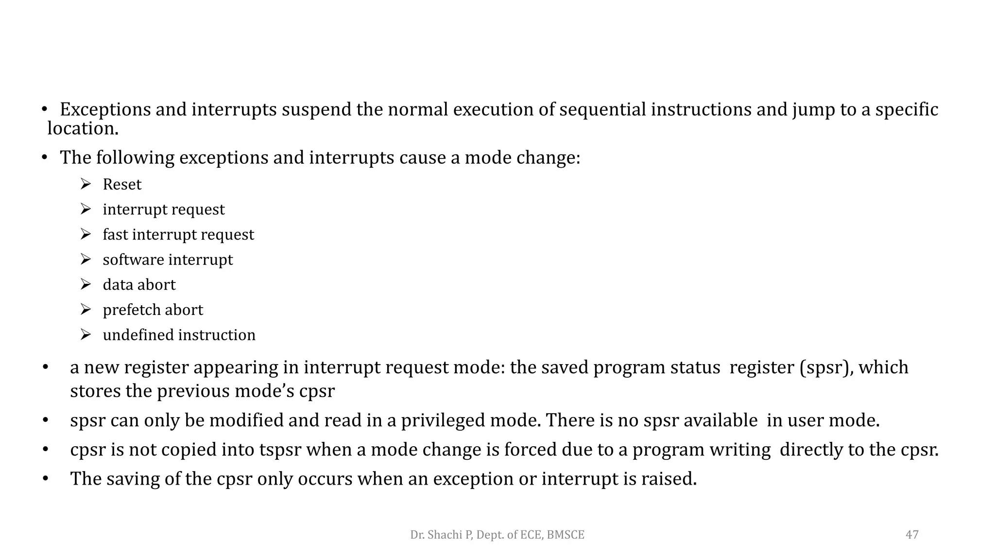 • Exceptions and interrupts suspend the normal execution of sequential instructions and jump to a specific
location.
• The following exceptions and interrupts cause a mode change:
 Reset
 interrupt request
 fast interrupt request
 software interrupt
 data abort
 prefetch abort
 undefined instruction
• a new register appearing in interrupt request mode: the saved program status register (spsr), which
stores the previous mode’s cpsr
• spsr can only be modified and read in a privileged mode. There is no spsr available in user mode.
• cpsr is not copied into tspsr when a mode change is forced due to a program writing directly to the cpsr.
• The saving of the cpsr only occurs when an exception or interrupt is raised.
Dr. Shachi P, Dept. of ECE, BMSCE 47
 