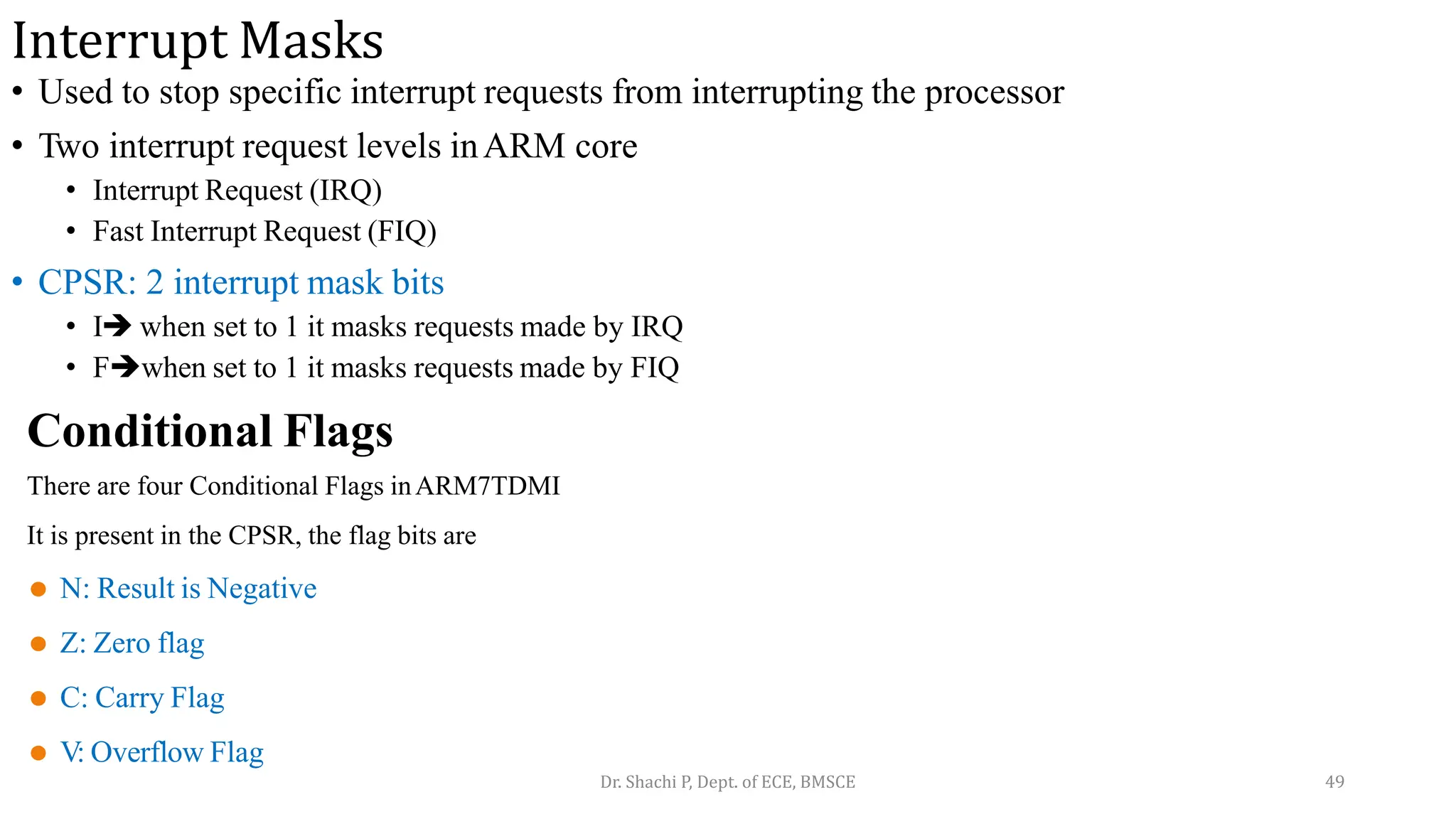 Interrupt Masks
• Used to stop specific interrupt requests from interrupting the processor
• Two interrupt request levels inARM core
• Interrupt Request (IRQ)
• Fast Interrupt Request (FIQ)
• CPSR: 2 interrupt mask bits
• I when set to 1 it masks requests made by IRQ
• Fwhen set to 1 it masks requests made by FIQ
Conditional Flags
There are four Conditional Flags inARM7TDMI
It is present in the CPSR, the flag bits are
⚫ N: Result is Negative
⚫ Z: Zero flag
⚫ C: Carry Flag
⚫ V: Overflow Flag
Dr. Shachi P, Dept. of ECE, BMSCE 49
 