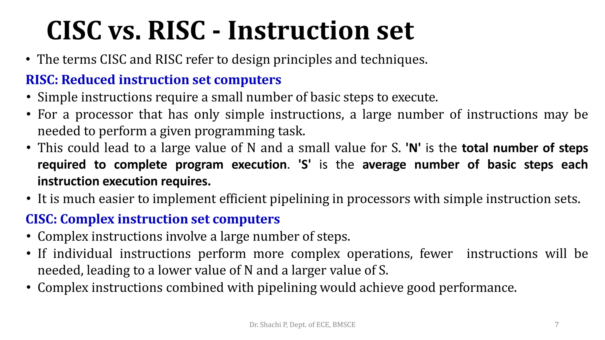 CISC vs. RISC - Instruction set
• The terms CISC and RISC refer to design principles and techniques.
RISC: Reduced instruction set computers
• Simple instructions require a small number of basic steps to execute.
• For a processor that has only simple instructions, a large number of instructions may be
needed to perform a given programming task.
• This could lead to a large value of N and a small value for S. 'N' is the total number of steps
required to complete program execution. 'S' is the average number of basic steps each
instruction execution requires.
• It is much easier to implement efficient pipelining in processors with simple instruction sets.
CISC: Complex instruction set computers
• Complex instructions involve a large number of steps.
• If individual instructions perform more complex operations, fewer instructions will be
needed, leading to a lower value of N and a larger value of S.
• Complex instructions combined with pipelining would achieve good performance.
Dr. Shachi P, Dept. of ECE, BMSCE 7
 