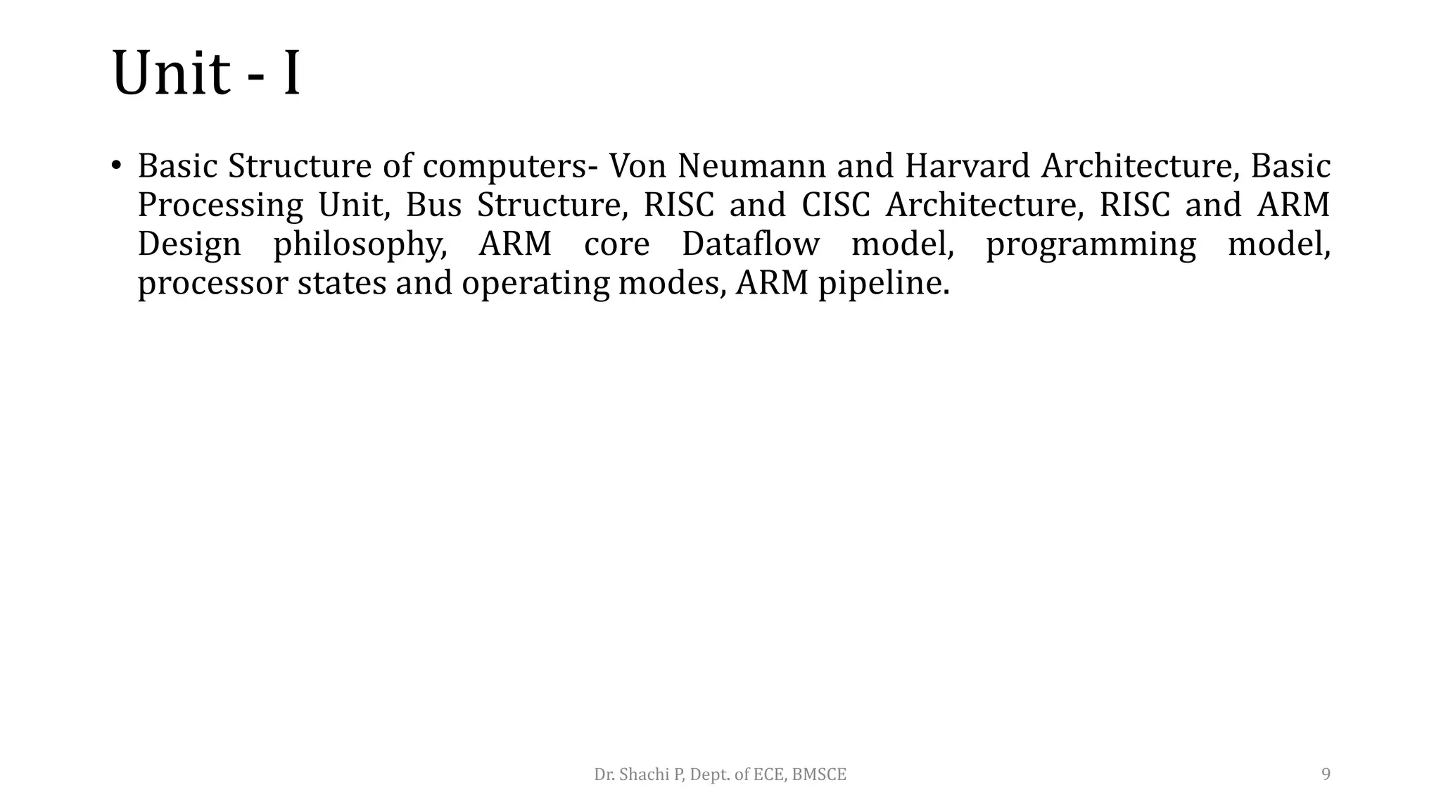 Unit - I
• Basic Structure of computers- Von Neumann and Harvard Architecture, Basic
Processing Unit, Bus Structure, RISC and CISC Architecture, RISC and ARM
Design philosophy, ARM core Dataflow model, programming model,
processor states and operating modes, ARM pipeline.
Dr. Shachi P, Dept. of ECE, BMSCE 9
 
