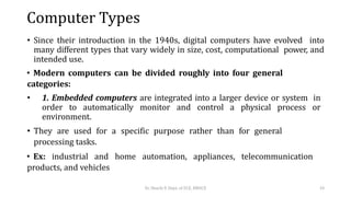 Computer Types
• Since their introduction in the 1940s, digital computers have evolved into
many different types that vary widely in size, cost, computational power, and
intended use.
• Modern computers can be divided roughly into four general
categories:
• 1. Embedded computers are integrated into a larger device or system in
order to automatically monitor and control a physical process or
environment.
• They are used for a specific purpose rather than for general
processing tasks.
• Ex: industrial and home automation, appliances, telecommunication
products, and vehicles
Dr. Shachi P, Dept. of ECE, BMSCE 10
 