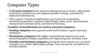 Computer Types
• 2. Personal computers have achieved widespread use in homes, educational
institutions, and business and engineering office settings, primarily for
dedicated individual use.
• They support a variety of applications such as general computation,
document preparation, computer-aided design, audio visual entertainment,
interpersonal communication, and Internet browsing.
A number of classifications are used for personal computers.
• Desktop computers serve general needs and fit within a typical personal
workspace.
• Workstation computers offer higher computational capacity and more
powerful graphical display capabilities for engineering and scientific work.
• Portable and Notebook computers provide the basic features of a personal
computer in a smaller lightweight package. They can operate on batteries to
provide mobility
Dr. Shachi P, Dept. of ECE, BMSCE 11
 