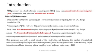 Introduction
• ARM processors are a family of central processing units (CPUs) based on a reduced instruction set computer
(RISC) architecture. ARM stands for Advanced RISC Machine.
History of ARM processors:
• x86 is an older architectural approach (CISC - complex instruction set computer) , first x86 CPU design
launched in 1978.
• “Microcomputers" (PCs) evolved  high performance and a smaller design became a challenge.
• Early 1980s, Acorn Computers designed microcomputers  performance limitations with chip design.
• Around 1981, University of California, Berkeley project  resource usage with computer chips.
• Processing units have certain predefined operations collectively called instruction sets.
• Most programs used only a small subset of the instruction set. Reducing the number of predefined
instructions—cutting out complex and hard to implement (and little used) instructions —the remaining simple
instructions would run faster and take up much less power and space on the chip.  RISC
Dr. Shachi P, Dept. of ECE, BMSCE 2
 