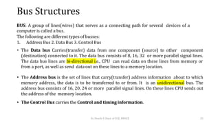 Bus Structures
BUS: A group of lines(wires) that serves as a connecting path for several devices of a
computer is called a bus.
The following are different types of busses:
1. Address Bus 2. Data Bus 3. Control Bus
• The Data bus Carries(transfer) data from one component (source) to other component
(destination) connected to it. The data bus consists of 8, 16, 32 or more parallel signal lines.
The data bus lines are bi-directional i.e., CPU can read data on these lines from memory or
from a port, as well as send data out on these lines to a memory location.
• The Address bus is the set of lines that carry(transfer) address information about to which
memory address, the data is to be transferred to or from. It is an unidirectional bus. The
address bus consists of 16, 20, 24 or more parallel signal lines. On these lines CPU sends out
the address of the memory location.
• The Control Bus carries the Control and timing information.
Dr. Shachi P, Dept. of ECE, BMSCE 25
 