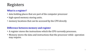 Registers
What is a register?
• data holding places that are part of the computer processor
• high-speed memory storing units.
• memory locations that can be accessed by the CPU directly
Difference between memory and register
• A register stores the instructions which the CPU currently processes.
• Memory stores the data and instructions that the processor while operation
may require.
Dr. Shachi P, Dept. of ECE, BMSCE 43
 