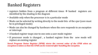Banked Registers
• registers hidden from a program at different times  banked registers are
identified by the shading in the diagram
• Available only when the processor is in a particular mode
• Mode can be selected by writing directly to the mode bits of the cpsr (core must
be in privileged mode)
• Mode can also be changed by hardware when the core responds to an exception
or interrupt
• A banked register maps one-to one onto a user mode register
• If processor mode is changed , a banked register from the new mode will
replace an existing register
Saved Program Status Register (SPSR) stores the current value of the CPSR when an
exception is taken so that the CPSR can be restored after handling the exception.
Dr. Shachi P, Dept. of ECE, BMSCE 46
 