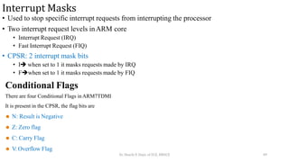 Interrupt Masks
• Used to stop specific interrupt requests from interrupting the processor
• Two interrupt request levels inARM core
• Interrupt Request (IRQ)
• Fast Interrupt Request (FIQ)
• CPSR: 2 interrupt mask bits
• I when set to 1 it masks requests made by IRQ
• Fwhen set to 1 it masks requests made by FIQ
Conditional Flags
There are four Conditional Flags inARM7TDMI
It is present in the CPSR, the flag bits are
⚫ N: Result is Negative
⚫ Z: Zero flag
⚫ C: Carry Flag
⚫ V: Overflow Flag
Dr. Shachi P, Dept. of ECE, BMSCE 49
 
