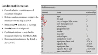 Conditional Execution
 Controls whether or not the core will
execute an instruction
 Before execution, processor compares the
attributes with the flags in CPSR
 If they match instruction is executed
 If not instruction is ignored
 Conditional attribute is post-fixed to
instruction mnemonic [REFER TABLE]
 If mnemonic is not present the default is
AL (Always)
Dr. Shachi P, Dept. of ECE, BMSCE 51
 