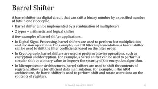 Barrel Shifter
A barrel shifter is a digital circuit that can shift a binary number by a specified number
of bits in one clock cycle.
• Barrel shifter can be implemented by a combination of multiplexers
• 2 types – arithmetic and logical shifter
A few examples of barrel shifter applications:
• In Digital Signal Processing, barrel shifters are used to perform fast multiplication
and division operations. For example, in a FIR filter implementation, a barrel shifter
can be used to shift the filter coefficients based on the filter order.
• In Cryptography, barrel shifters are used to perform bitwise operations, such as
encryption and decryption. For example, a barrel shifter can be used to perform a
circular shift on a binary value to improve the security of the encryption algorithm.
• In Microprocessor Architectures, barrel shifters are used to shift the contents of
registers, allowing for efficient data manipulation. For example, in the ARM
architecture, the barrel shifter is used to perform shift and rotate operations on the
contents of registers.
Dr. Shachi P, Dept. of ECE, BMSCE 62
 
