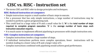 CISC vs. RISC - Instruction set
• The terms CISC and RISC refer to design principles and techniques.
RISC: Reduced instruction set computers
• Simple instructions require a small number of basic steps to execute.
• For a processor that has only simple instructions, a large number of instructions may be
needed to perform a given programming task.
• This could lead to a large value of N and a small value for S. 'N' is the total number of steps
required to complete program execution. 'S' is the average number of basic steps each
instruction execution requires.
• It is much easier to implement efficient pipelining in processors with simple instruction sets.
CISC: Complex instruction set computers
• Complex instructions involve a large number of steps.
• If individual instructions perform more complex operations, fewer instructions will be
needed, leading to a lower value of N and a larger value of S.
• Complex instructions combined with pipelining would achieve good performance.
Dr. Shachi P, Dept. of ECE, BMSCE 7
 