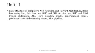 Unit - I
• Basic Structure of computers- Von Neumann and Harvard Architecture, Basic
Processing Unit, Bus Structure, RISC and CISC Architecture, RISC and ARM
Design philosophy, ARM core Dataflow model, programming model,
processor states and operating modes, ARM pipeline.
Dr. Shachi P, Dept. of ECE, BMSCE 9
 