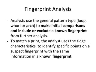 Fingerprint Analysis
• Analysts use the general pattern type (loop,
whorl or arch) to make initial comparisons
and include or exclude a known fingerprint
from further analysis.
• To match a print, the analyst uses the ridge
characteristics, to identify specific points on a
suspect fingerprint with the same
information in a known fingerprint
 