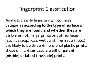 Fingerprint Classification
Analysts classify fingerprints into three
categories according to the type of surface on
which they are found and whether they are
visible or not: Fingerprints on soft surfaces
(such as soap, wax, wet paint, fresh caulk, etc.)
are likely to be three-dimensional plastic prints;
those on hard surfaces are either patent
(visible) or latent (invisible) prints.
 