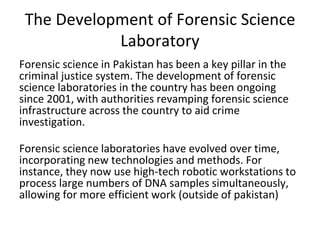 The Development of Forensic Science
Laboratory
Forensic science in Pakistan has been a key pillar in the
criminal justice system. The development of forensic
science laboratories in the country has been ongoing
since 2001, with authorities revamping forensic science
infrastructure across the country to aid crime
investigation.
Forensic science laboratories have evolved over time,
incorporating new technologies and methods. For
instance, they now use high-tech robotic workstations to
process large numbers of DNA samples simultaneously,
allowing for more efficient work (outside of pakistan)
 