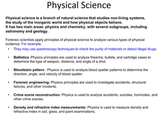 Physical Science
Physical science is a branch of natural science that studies non-living systems,
the study of the inorganic world and how physical objects behave.
It has two main areas: physics and chemistry, with several subgroups, including
astronomy and geology.
Forensic scientists apply principles of physical science to analyze various types of physical
evidence. For example,
• They may use spectroscopy techniques to check the purity of materials or detect illegal drugs.
• Ballistics: Physics principles are used to analyze firearms, bullets, and cartridge cases to
determine the type of weapon, distance, and angle of a shot.
• Bloodstain pattern : Physics is used to analyze blood spatter patterns to determine the
direction, angle, and velocity of blood spatter.
• Forensic engineering: Physics principles are used to investigate accidents, structural
failures, and other incidents.
• Crime scene reconstruction: Physics is used to analyze accidents, suicides, homicides, and
other crime scenes.
• Density and refractive index measurements: Physics is used to measure density and
refractive index in soil, glass, and paint examinations.
 