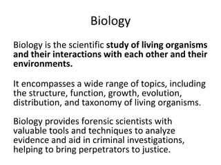 Biology
Biology is the scientific study of living organisms
and their interactions with each other and their
environments.
It encompasses a wide range of topics, including
the structure, function, growth, evolution,
distribution, and taxonomy of living organisms.
Biology provides forensic scientists with
valuable tools and techniques to analyze
evidence and aid in criminal investigations,
helping to bring perpetrators to justice.
 