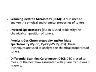• Scanning Electron Microscopy (SEM): SEM is used to
analyze the physical and chemical properties of toners.
• Infrared Spectroscopy (IR): IR is used to identify the
chemical composition of toners.
• Pyrolysis Gas Chromatography and/or Mass
Spectrometry (Py-GC, Py-GC/MS, Py-MS): These
techniques are used to analyze the chemical properties of
toners.
• Differential Scanning Calorimetry (DSC): DSC is used to
measure the heat flow associated with phase transitions in
toners1.
 