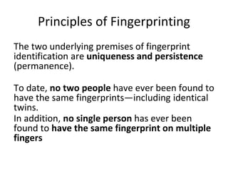 Principles of Fingerprinting
The two underlying premises of fingerprint
identification are uniqueness and persistence
(permanence).
To date, no two people have ever been found to
have the same fingerprints—including identical
twins.
In addition, no single person has ever been
found to have the same fingerprint on multiple
fingers
 
