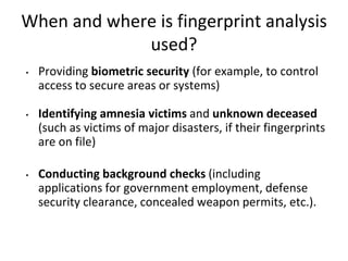 When and where is fingerprint analysis
used?
• Providing biometric security (for example, to control
access to secure areas or systems)
• Identifying amnesia victims and unknown deceased
(such as victims of major disasters, if their fingerprints
are on file)
• Conducting background checks (including
applications for government employment, defense
security clearance, concealed weapon permits, etc.).
 