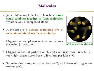 Molecules
• John Dalton went on to explain how atoms
could combine together to form molecules,
which he called ‘compound atoms’.
• A molecule is a particle containing two or
more atoms joined together chemically.
• Oxygen, for example, occurs in air as diatomic
(two-atom) molecules. Molecules of an element
• Oxygen consists of particles of O2 under ordinary conditions, but at
very high temperatures these split to form particles of O.
• So molecules of oxygen are written as O2 and atoms of oxygen are
written as O.
 