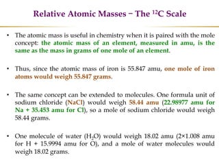 Relative Atomic Masses – The 12C Scale
• The atomic mass is useful in chemistry when it is paired with the mole
concept: the atomic mass of an element, measured in amu, is the
same as the mass in grams of one mole of an element.
• Thus, since the atomic mass of iron is 55.847 amu, one mole of iron
atoms would weigh 55.847 grams.
• The same concept can be extended to molecules. One formula unit of
sodium chloride (NaCl) would weigh 58.44 amu (22.98977 amu for
Na + 35.453 amu for Cl), so a mole of sodium chloride would weigh
58.44 grams.
• One molecule of water (H2O) would weigh 18.02 amu (2×1.008 amu
for H + 15.9994 amu for O), and a mole of water molecules would
weigh 18.02 grams.
 