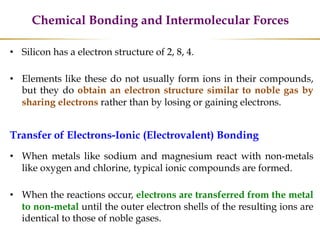 Chemical Bonding and Intermolecular Forces
• Silicon has a electron structure of 2, 8, 4.
• Elements like these do not usually form ions in their compounds,
but they do obtain an electron structure similar to noble gas by
sharing electrons rather than by losing or gaining electrons.
Transfer of Electrons-Ionic (Electrovalent) Bonding
• When metals like sodium and magnesium react with non-metals
like oxygen and chlorine, typical ionic compounds are formed.
• When the reactions occur, electrons are transferred from the metal
to non-metal until the outer electron shells of the resulting ions are
identical to those of noble gases.
 