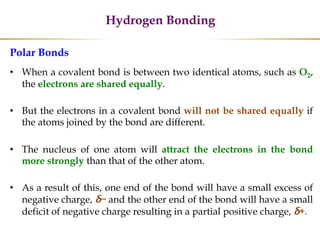 Hydrogen Bonding
Polar Bonds
• When a covalent bond is between two identical atoms, such as O2,
the electrons are shared equally.
• But the electrons in a covalent bond will not be shared equally if
the atoms joined by the bond are different.
• The nucleus of one atom will attract the electrons in the bond
more strongly than that of the other atom.
• As a result of this, one end of the bond will have a small excess of
negative charge, δ− and the other end of the bond will have a small
deficit of negative charge resulting in a partial positive charge, δ+.
 