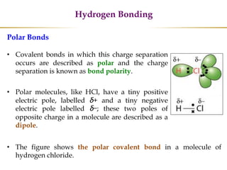 Hydrogen Bonding
Polar Bonds
• Covalent bonds in which this charge separation
occurs are described as polar and the charge
separation is known as bond polarity.
• Polar molecules, like HCl, have a tiny positive
electric pole, labelled δ+ and a tiny negative
electric pole labelled δ−; these two poles of
opposite charge in a molecule are described as a
dipole.
• The figure shows the polar covalent bond in a molecule of
hydrogen chloride.
 