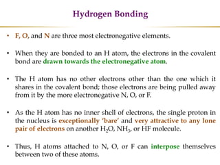 Hydrogen Bonding
• F, O, and N are three most electronegative elements.
• When they are bonded to an H atom, the electrons in the covalent
bond are drawn towards the electronegative atom.
• The H atom has no other electrons other than the one which it
shares in the covalent bond; those electrons are being pulled away
from it by the more electronegative N, O, or F.
• As the H atom has no inner shell of electrons, the single proton in
the nucleus is exceptionally ‘bare’ and very attractive to any lone
pair of electrons on another H2O, NH3, or HF molecule.
• Thus, H atoms attached to N, O, or F can interpose themselves
between two of these atoms.
 