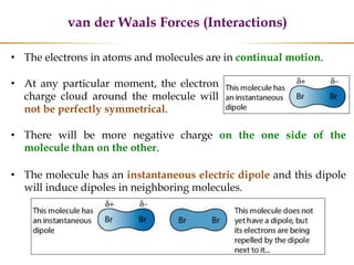 • The electrons in atoms and molecules are in continual motion.
• There will be more negative charge on the one side of the
molecule than on the other.
• The molecule has an instantaneous electric dipole and this dipole
will induce dipoles in neighboring molecules.
• At any particular moment, the electron
charge cloud around the molecule will
not be perfectly symmetrical.
van der Waals Forces (Interactions)
 