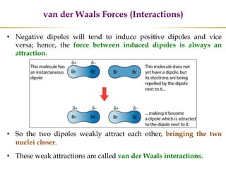 van der Waals Forces (Interactions)
• Negative dipoles will tend to induce positive dipoles and vice
versa; hence, the force between induced dipoles is always an
attraction.
• So the two dipoles weakly attract each other, bringing the two
nuclei closer.
• These weak attractions are called van der Waals interactions.
 