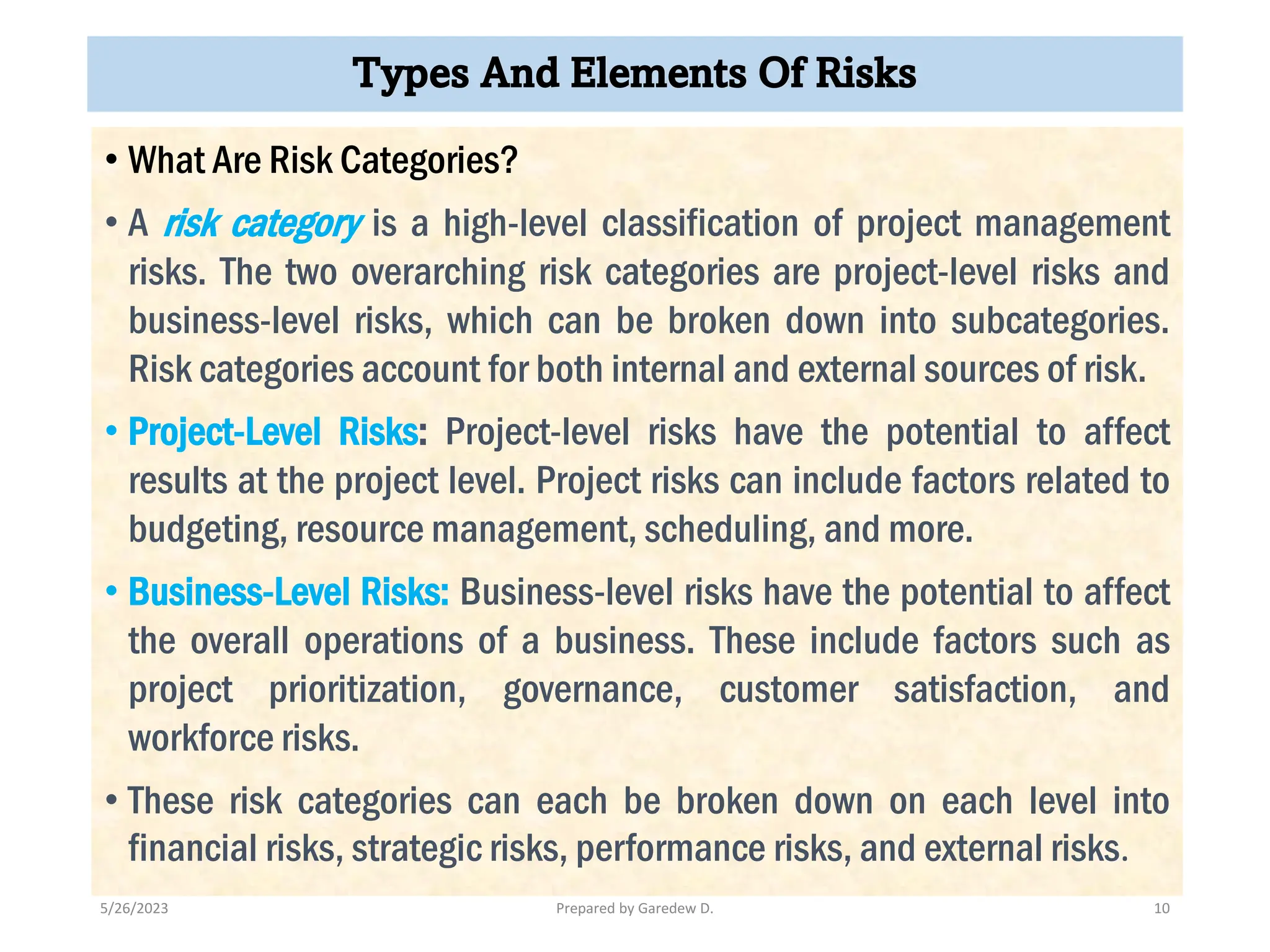 Types And Elements Of Risks
• What Are Risk Categories?
• A risk category is a high-level classification of project management
risks. The two overarching risk categories are project-level risks and
business-level risks, which can be broken down into subcategories.
Risk categories account for both internal and external sources of risk.
• Project-Level Risks: Project-level risks have the potential to affect
results at the project level. Project risks can include factors related to
budgeting, resource management, scheduling, and more.
• Business-Level Risks: Business-level risks have the potential to affect
the overall operations of a business. These include factors such as
project prioritization, governance, customer satisfaction, and
workforce risks.
• These risk categories can each be broken down on each level into
financial risks, strategic risks, performance risks, and external risks.
5/26/2023 Prepared by Garedew D. 10
 