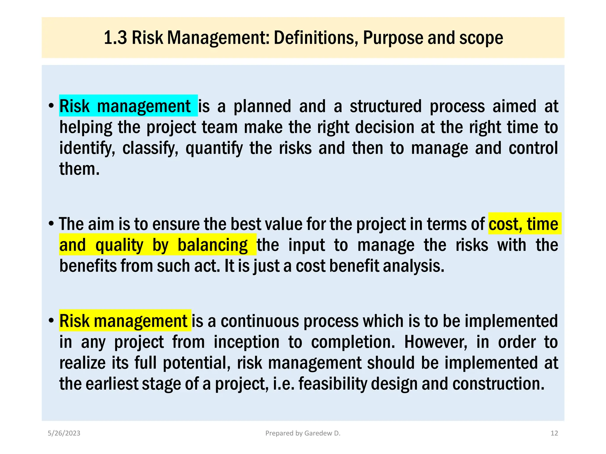 1.3 Risk Management: Definitions, Purpose and scope
• Risk management is a planned and a structured process aimed at
helping the project team make the right decision at the right time to
identify, classify, quantify the risks and then to manage and control
them.
• The aim is to ensure the best value for the project in terms of cost, time
and quality by balancing the input to manage the risks with the
benefits from such act. It is just a cost benefit analysis.
• Risk management is a continuous process which is to be implemented
in any project from inception to completion. However, in order to
realize its full potential, risk management should be implemented at
the earliest stage of a project, i.e. feasibility design and construction.
5/26/2023 Prepared by Garedew D. 12
 