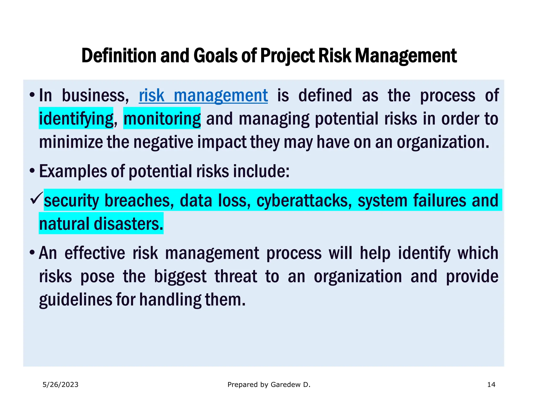 Definition and Goals of Project Risk Management
• In business, risk management is defined as the process of
identifying, monitoring and managing potential risks in order to
minimize the negative impact they may have on an organization.
• Examples of potential risks include:
✓security breaches, data loss, cyberattacks, system failures and
natural disasters.
• An effective risk management process will help identify which
risks pose the biggest threat to an organization and provide
guidelines for handling them.
5/26/2023 Prepared by Garedew D. 14
 