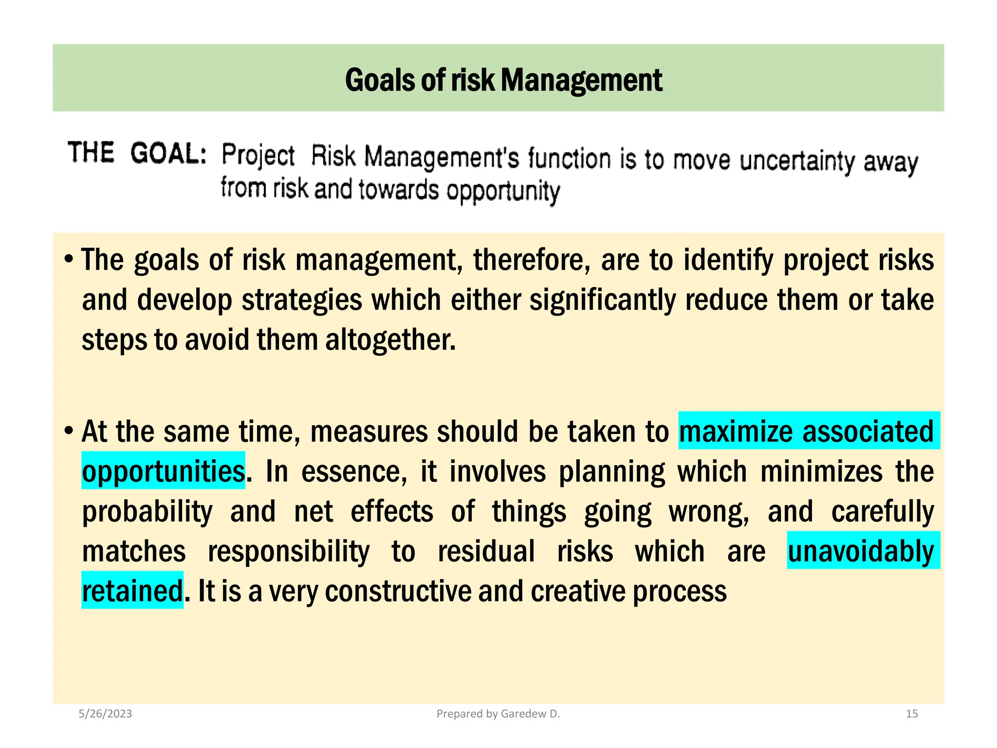 5/26/2023 Prepared by Garedew D. 15
• The goals of risk management, therefore, are to identify project risks
and develop strategies which either significantly reduce them or take
steps to avoid them altogether.
• At the same time, measures should be taken to maximize associated
opportunities. In essence, it involves planning which minimizes the
probability and net effects of things going wrong, and carefully
matches responsibility to residual risks which are unavoidably
retained. It is a very constructive and creative process
Goals of risk Management
 