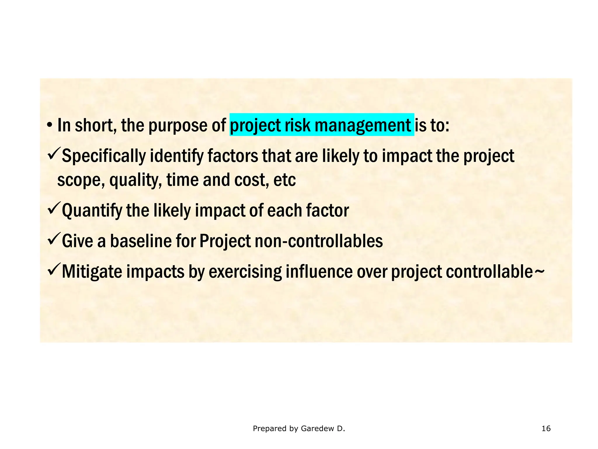 • In short, the purpose of project risk management is to:
✓Specifically identify factors that are likely to impact the project
scope, quality, time and cost, etc
✓Quantify the likely impact of each factor
✓Give a baseline for Project non-controllables
✓Mitigate impacts by exercising influence over project controllable~
Prepared by Garedew D. 16
 