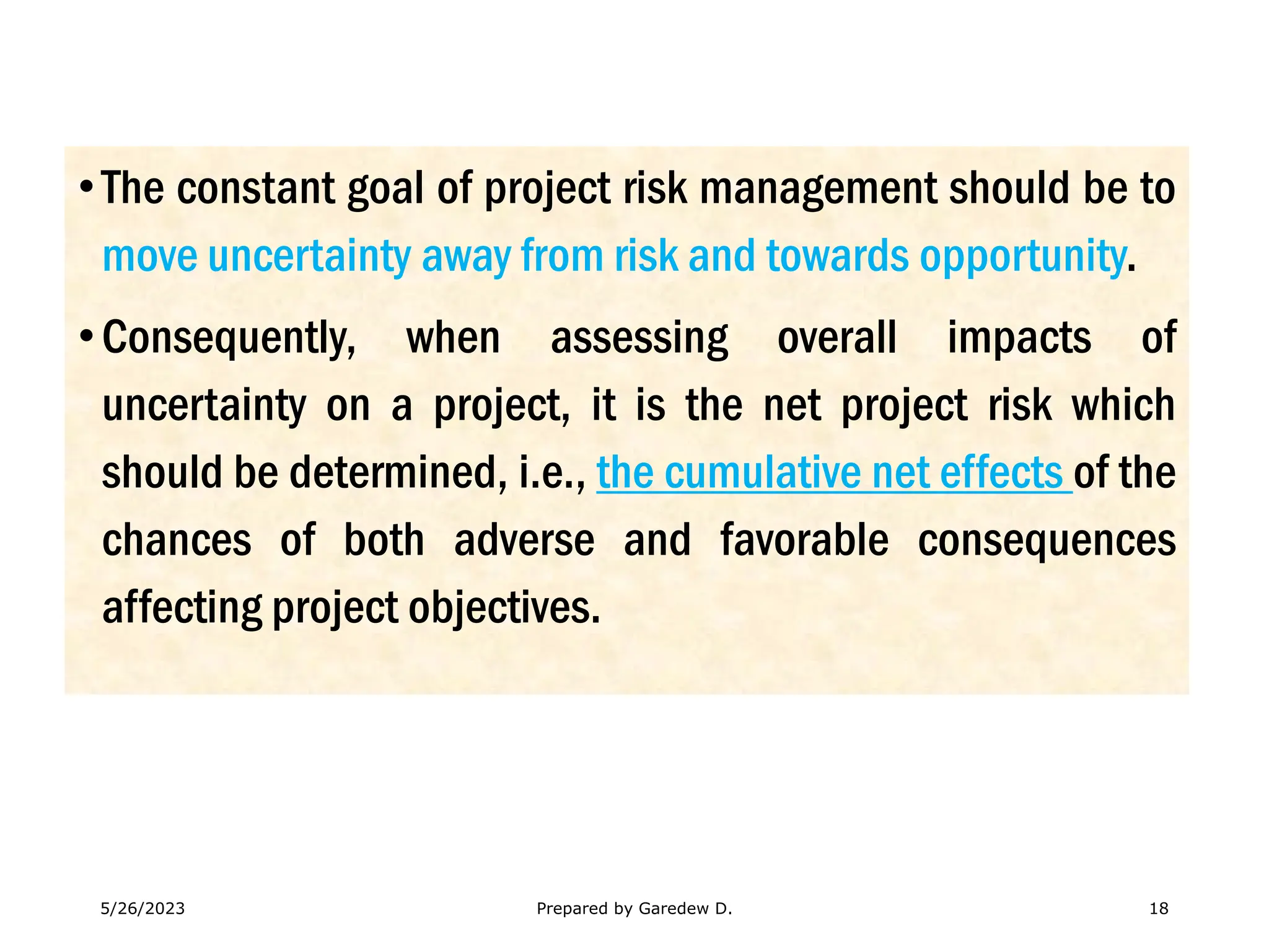 •The constant goal of project risk management should be to
move uncertainty away from risk and towards opportunity.
•Consequently, when assessing overall impacts of
uncertainty on a project, it is the net project risk which
should be determined, i.e., the cumulative net effects of the
chances of both adverse and favorable consequences
affecting project objectives.
5/26/2023 Prepared by Garedew D. 18
 