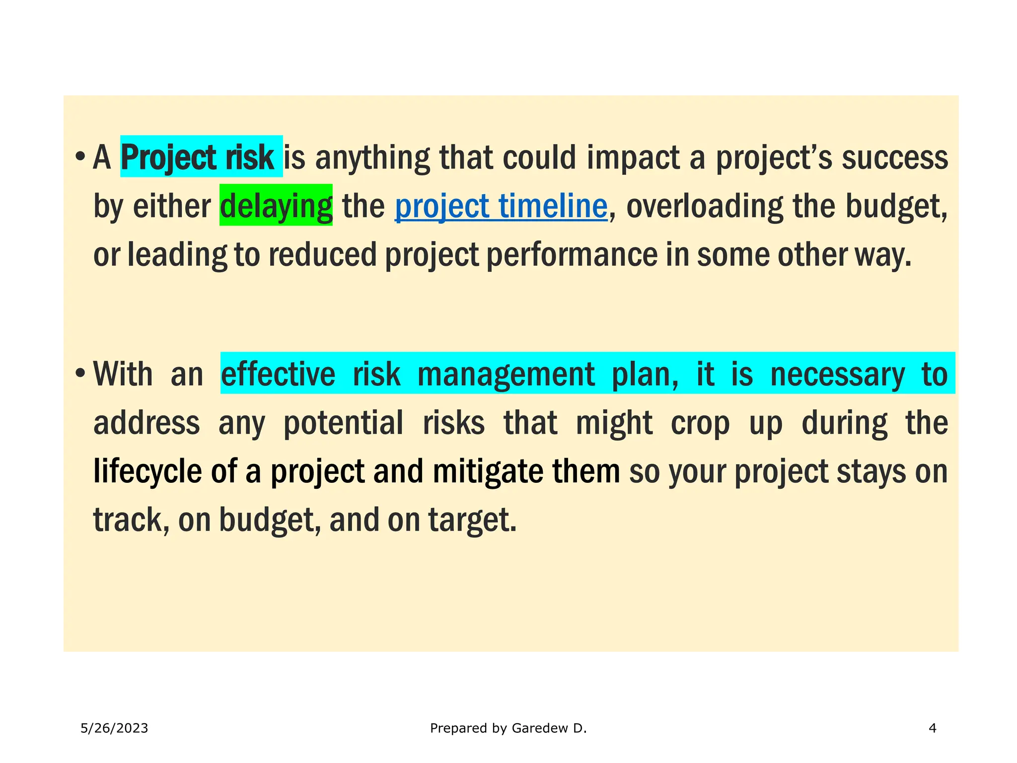 • A Project risk is anything that could impact a project’s success
by either delaying the project timeline, overloading the budget,
or leading to reduced project performance in some other way.
• With an effective risk management plan, it is necessary to
address any potential risks that might crop up during the
lifecycle of a project and mitigate them so your project stays on
track, on budget, and on target.
5/26/2023 Prepared by Garedew D. 4
 
