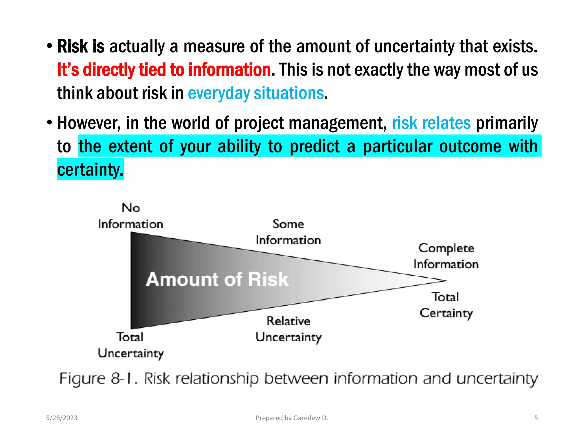 5/26/2023 Prepared by Garedew D. 5
• Risk is actually a measure of the amount of uncertainty that exists.
It’s directly tied to information. This is not exactly the way most of us
think about risk in everyday situations.
• However, in the world of project management, risk relates primarily
to the extent of your ability to predict a particular outcome with
certainty.
 