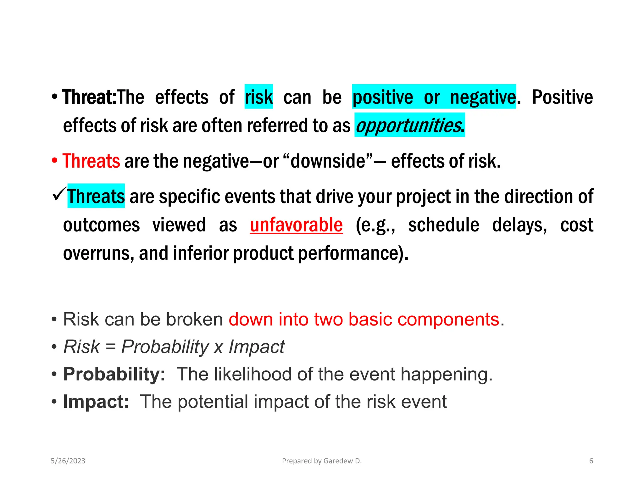 • Threat:The effects of risk can be positive or negative. Positive
effects of risk are often referred to as opportunities.
• Threats are the negative—or “downside”— effects of risk.
✓Threats are specific events that drive your project in the direction of
outcomes viewed as unfavorable (e.g., schedule delays, cost
overruns, and inferior product performance).
• Risk can be broken down into two basic components.
• Risk = Probability x Impact
• Probability: The likelihood of the event happening.
• Impact: The potential impact of the risk event
5/26/2023 Prepared by Garedew D. 6
 
