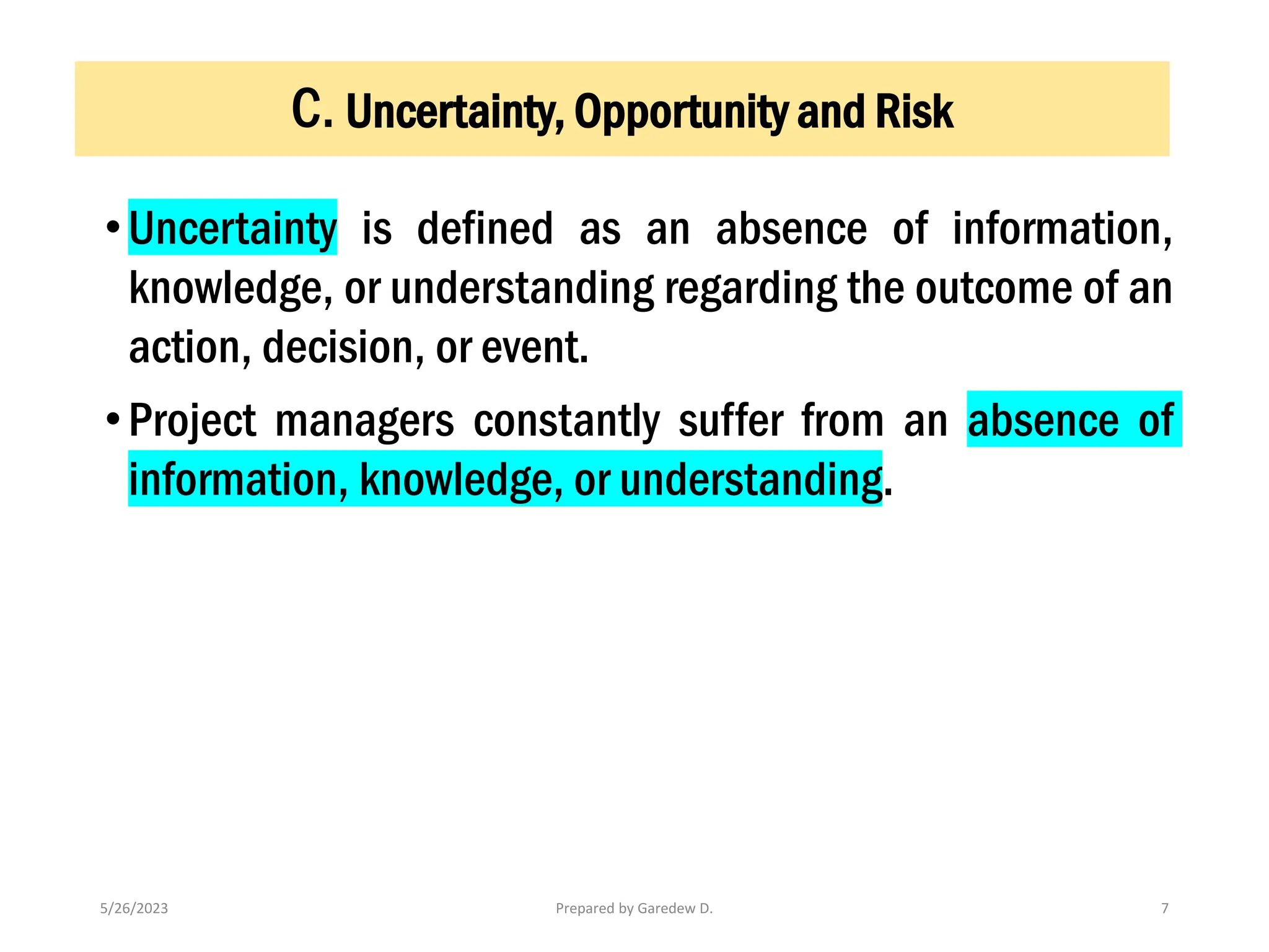 •Uncertainty is defined as an absence of information,
knowledge, or understanding regarding the outcome of an
action, decision, or event.
•Project managers constantly suffer from an absence of
information, knowledge, or understanding.
5/26/2023 Prepared by Garedew D. 7
C. Uncertainty, Opportunity and Risk
 