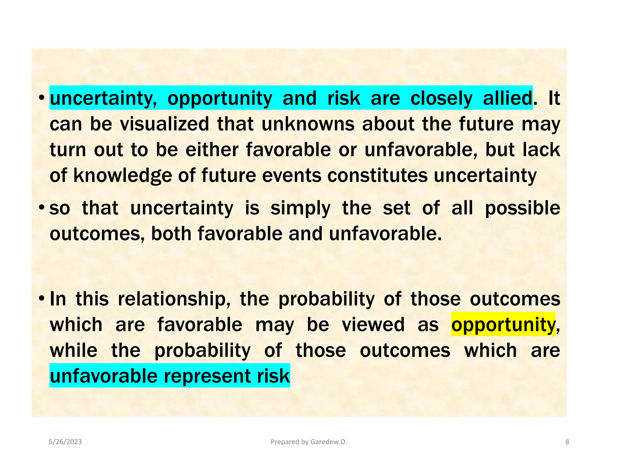 5/26/2023 Prepared by Garedew D. 8
• uncertainty, opportunity and risk are closely allied. It
can be visualized that unknowns about the future may
turn out to be either favorable or unfavorable, but lack
of knowledge of future events constitutes uncertainty
• so that uncertainty is simply the set of all possible
outcomes, both favorable and unfavorable.
• In this relationship, the probability of those outcomes
which are favorable may be viewed as opportunity,
while the probability of those outcomes which are
unfavorable represent risk
 
