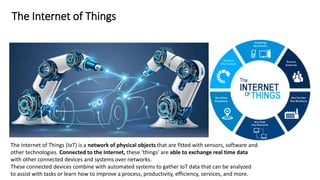 The Internet of Things
The Internet of Things (IoT) is a network of physical objects that are fitted with sensors, software and
other technologies. Connected to the Internet, these ‘things’ are able to exchange real time data
with other connected devices and systems over networks.
These connected devices combine with automated systems to gather IoT data that can be analyzed
to assist with tasks or learn how to improve a process, productivity, efficiency, services, and more.
 