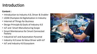 Introduction
Content :
• Introduction to Industry 4.0, Driver & Enabler
• LEAN Champion & Digitalization in Industry
• Internet of Things for Business
• Design Principle & Goals of Industry 4.0
• IoT and Smart Manufacturing Scope
• Smart Maintenance for Smart Connected
Factory
• Industrial IoT and Automation Pyramid
• Industry 4.0 Lever & Value Driver with IoT
• IoT and Industry 4.0 Ecosystem
 
