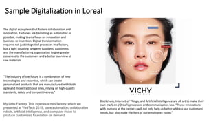 Sample Digitalization in Loreal
The digital ecosystem that fosters collaboration and
innovation. Factories are becoming as automated as
possible, making teams focus on innovation and
business re-invention. Digital transformation
requires not just integrated processes in a factory,
but a tight coupling between suppliers, customers
and the manufacturing organization to give greater
closeness to the customers and a better overview of
raw materials.
“The industry of the future is a combination of new
technologies and expertise, which can create
personalized products that are manufactured with both
agile and more traditional lines, relying on high-quality
standards, safety and competitiveness,”
Blockchain, Internet of Things, and Artificial Intelligence are all set to make their
own mark on L’Oréal’s processes and communication too. “These innovations—
with humans at the center—will not only help us better address our customers’
needs, but also make the lives of our employees easier.”
My Little Factory. This ingenious mini factory, which we
presented at VivaTech 2019, uses automation, collaborative
robots, artificial intelligence, and computer vision to
produce customized foundation on demand.
 